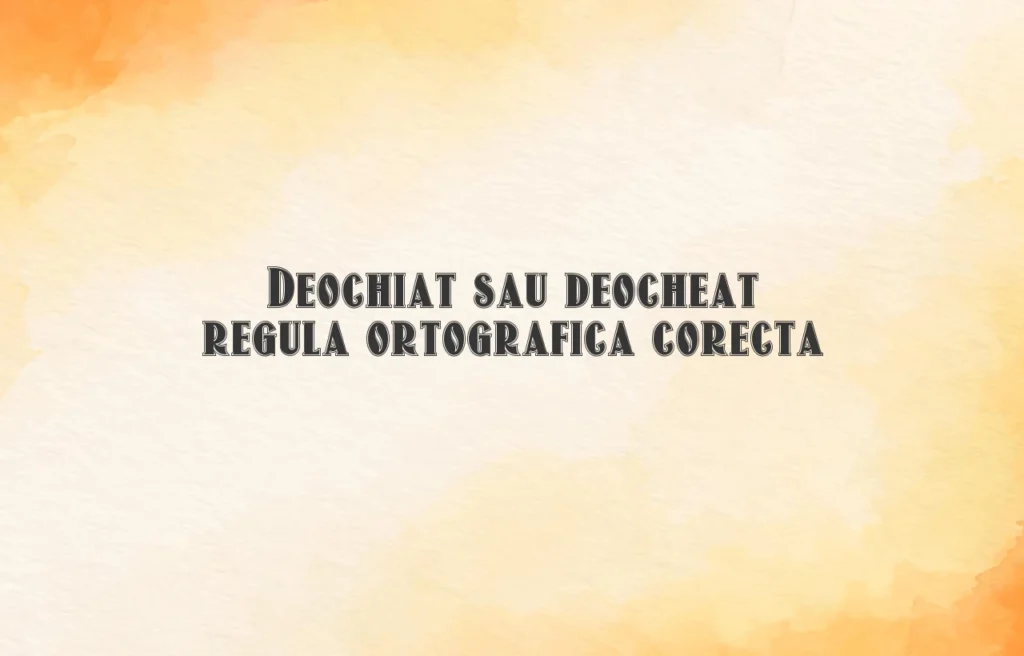 Deochiat sau deocheat regula ortografica corecta