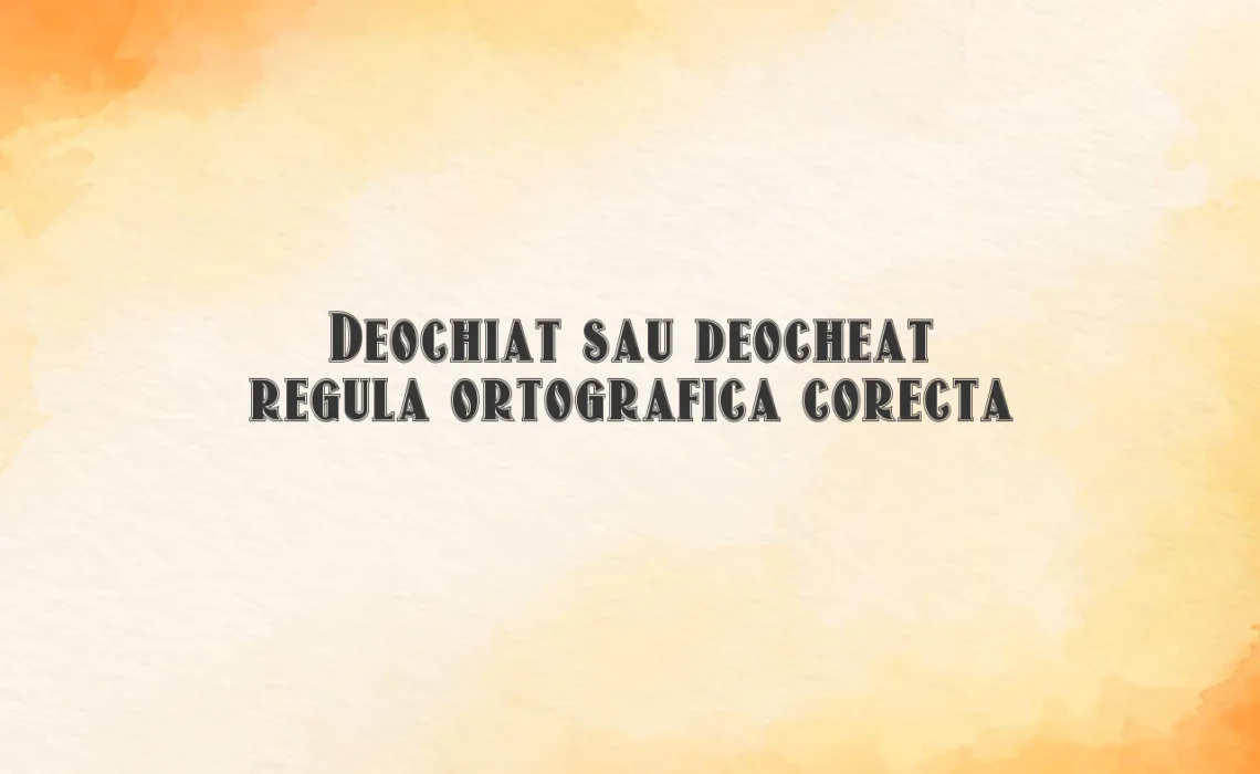 Deochiat sau deocheat regula ortografica corecta