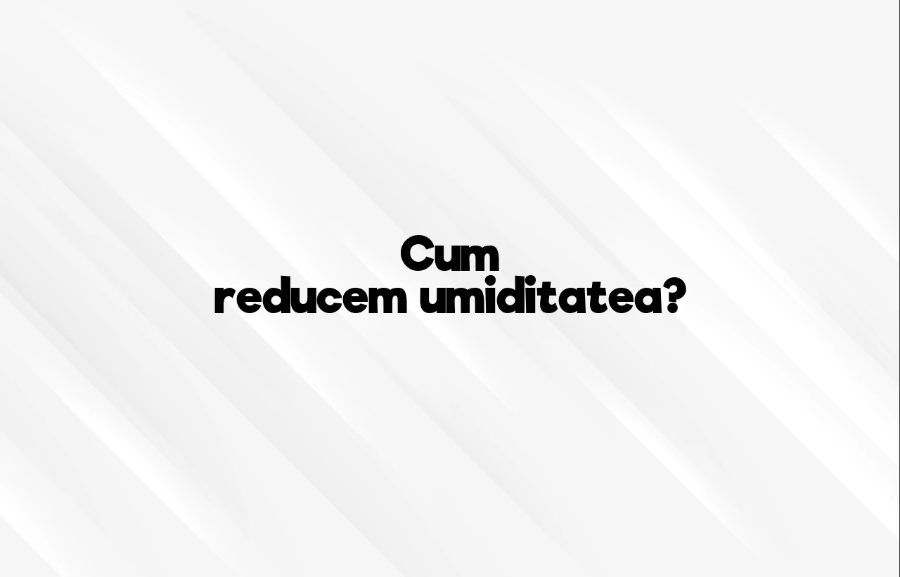 cum reducem umiditatea